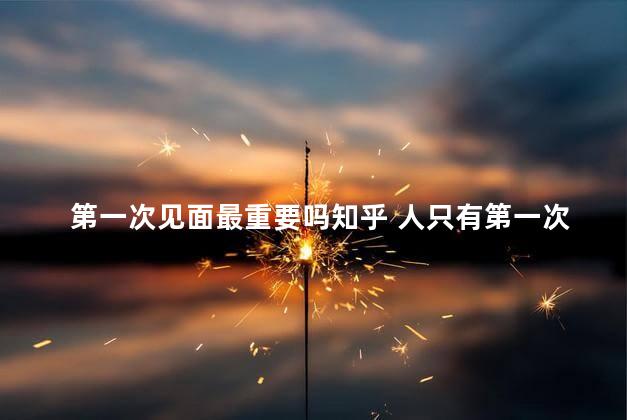第一次见面最重要吗知乎 人只有第一次见面的时候感觉最好